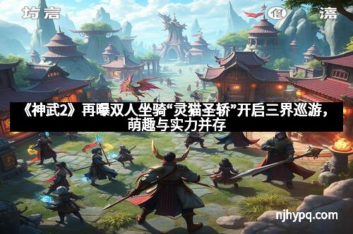 《神武2》再曝双人坐骑“灵猫圣轿”开启三界巡游,萌趣与实力并存